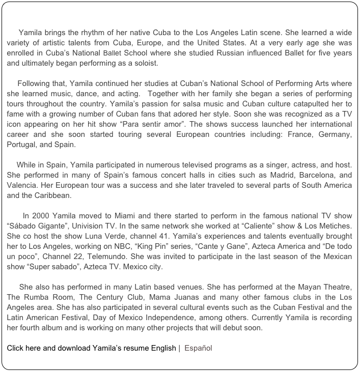 

    Yamila brings the rhythm of her native Cuba to the Los Angeles Latin scene. She learned a wide variety of artistic talents from Cuba, Europe, and the United States. At a very early age she was enrolled in Cuba’s National Ballet School where she studied Russian influenced Ballet for five years and ultimately began performing as a soloist.    

    Following that, Yamila continued her studies at Cuban’s National School of Performing Arts where she learned music, dance, and acting.  Together with her family she began a series of performing tours throughout the country. Yamila’s passion for salsa music and Cuban culture catapulted her to fame with a growing number of Cuban fans that adored her style. Soon she was recognized as a TV icon appearing on her hit show “Para sentir amor”. The shows success launched her international career and she soon started touring several European countries including: France, Germany, Portugal, and Spain.

    While in Spain, Yamila participated in numerous televised programs as a singer, actress, and host. She performed in many of Spain’s famous concert halls in cities such as Madrid, Barcelona, and Valencia. Her European tour was a success and she later traveled to several parts of South America and the Caribbean.       In 2000 Yamila moved to Miami and there started to perform in the famous national TV show “Sábado Gigante”, Univision TV. In the same network she worked at “Caliente” show & Los Metiches. She co host the show Luna Verde, channel 41. Yamila’s experiences and talents eventually brought her to Los Angeles, working on NBC, “King Pin” series, “Cante y Gane”, Azteca America and “De todo un poco”, Channel 22, Telemundo. She was invited to participate in the last season of the Mexican show “Super sabado”, Azteca TV. Mexico city.       She also has performed in many Latin based venues. She has performed at the Mayan Theatre, The Rumba Room, The Century Club, Mama Juanas and many other famous clubs in the Los Angeles area. She has also participated in several cultural events such as the Cuban Festival and the Latin American Festival, Day of Mexico Independence, among others. Currently Yamila is recording her fourth album and is working on many other projects that will debut soon.  Click here and download Yamila’s resume English |  Español  